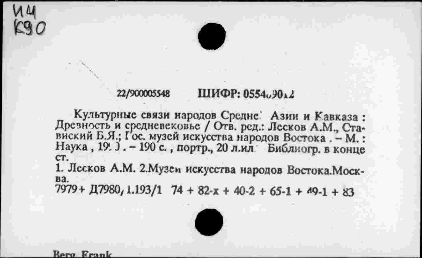 ﻿им £90
22/900005548 ШИФР: 0554„Ж2
Культурные связи народов Средне' Азии и Кавказа : Дрезность и средневековье / Отв. рсд.: Лесков А.М., Ога-виский Б.Я.; Г ос. музей искусства народов Востока . - М.: Наука , 191Э. - 190 с., портр., 20 л.ил Библиогр. в конце ст.
1. Лесков А.М. 2.Музеи искусства народов Востока.Моск-
7979+ Д7980/1.193/1 74 + 82-х + 40-2 + 65-1 + «9-1 + 83
Ир гр Frank